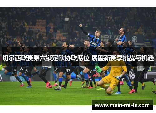 切尔西联赛第六锁定欧协联席位 展望新赛季挑战与机遇